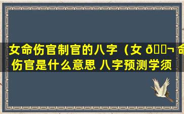 女命伤官制官的八字（女 🐬 命伤官是什么意思 八字预测学须 🐼 知）